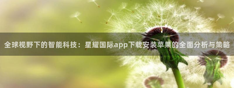 恒行app入口：全球视野下的智能科技：星耀国际app下载安装苹果的全面分析与策略