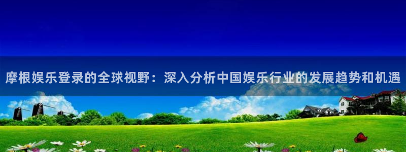 壹号app下载：摩根娱乐登录的全球视野：深入分析中国娱乐行业的发展趋势和机遇