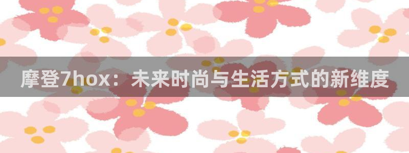 壹号电子娱乐app下载最新版本：摩登7hox：未来时尚与生活方式的新维度